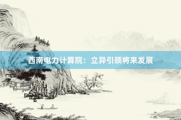 西南电力计算院：立异引颈将来发展